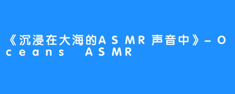 《沉浸在大海的ASMR声音中》-Oceans ASMR